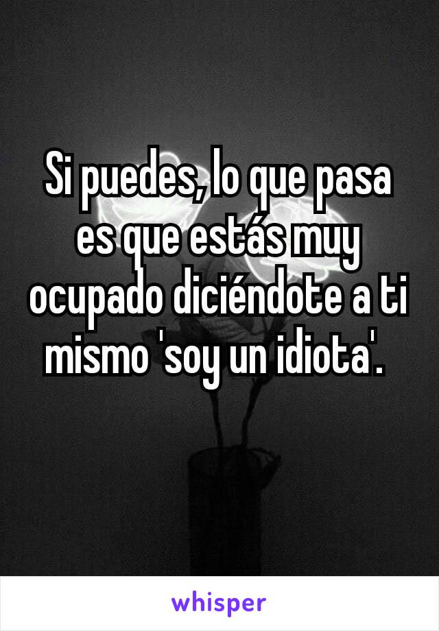 Si puedes, lo que pasa es que estás muy ocupado diciéndote a ti mismo 'soy un idiota'. 