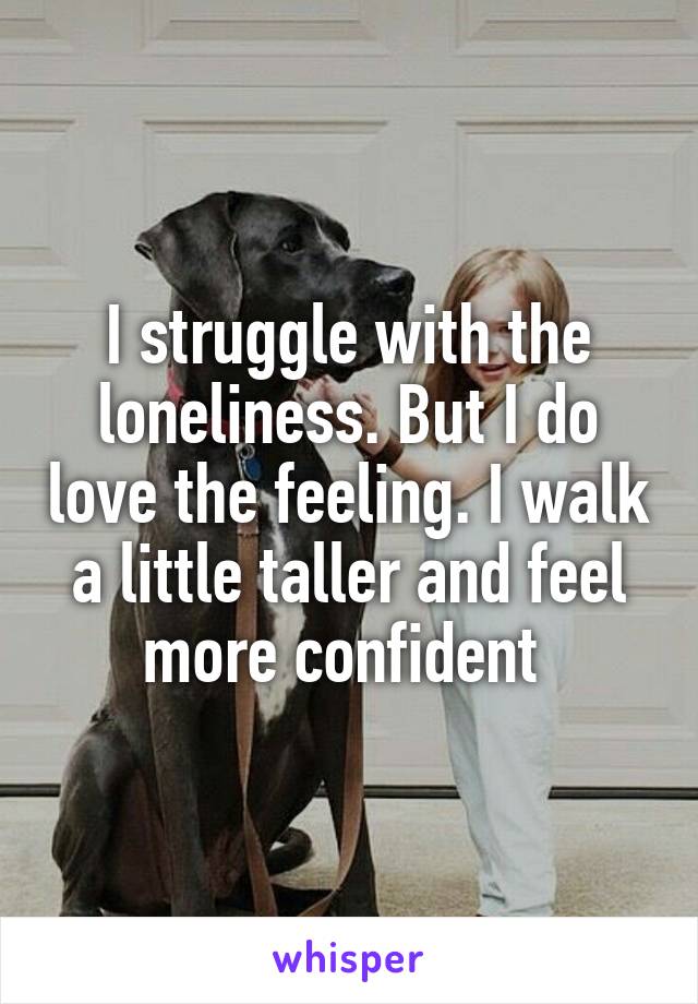 I struggle with the loneliness. But I do love the feeling. I walk a little taller and feel more confident 