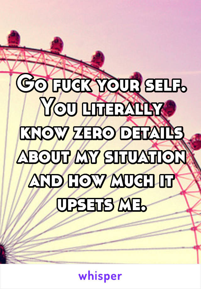 Go fuck your self. You literally know zero details about my situation and how much it upsets me.