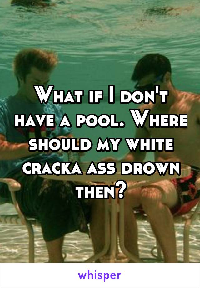 What if I don't have a pool. Where should my white cracka ass drown then?