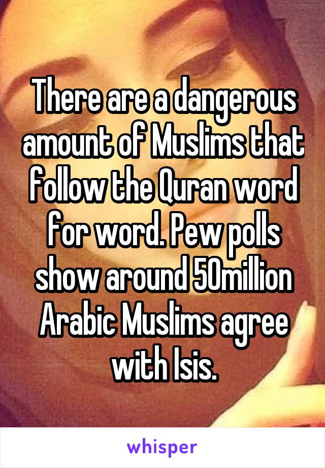 There are a dangerous amount of Muslims that follow the Quran word for word. Pew polls show around 50million Arabic Muslims agree with Isis.