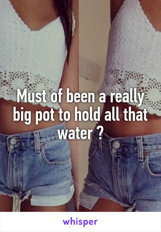 Must of been a really big pot to hold all that water 😒