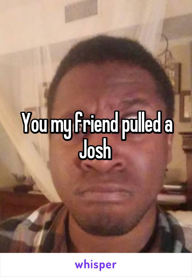 You my friend pulled a Josh 