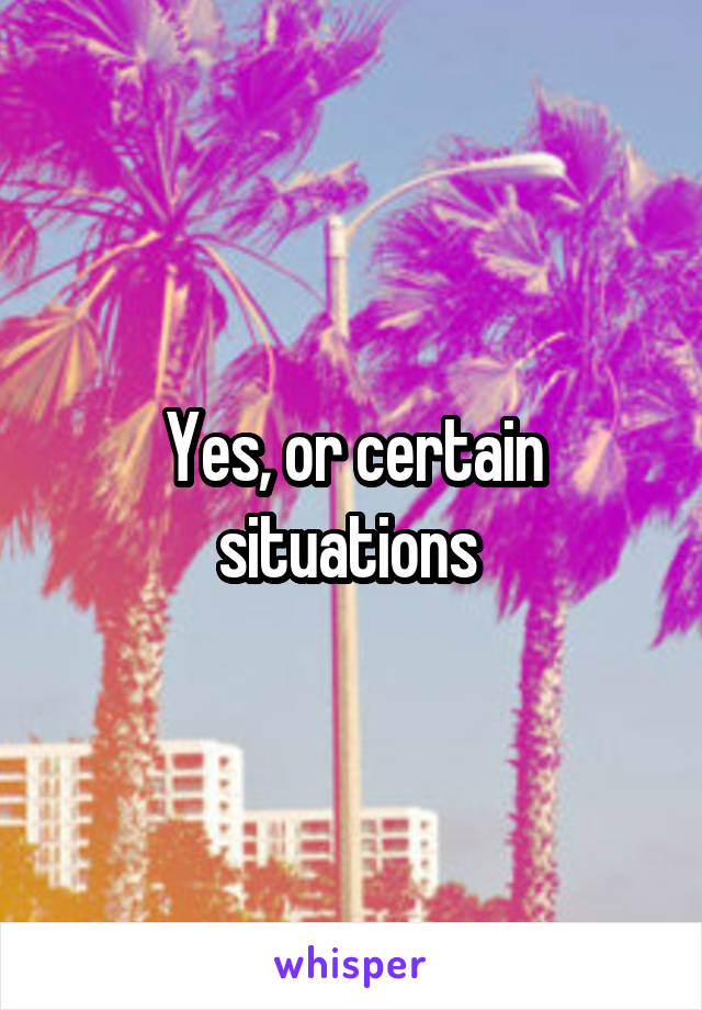 Yes, or certain situations 