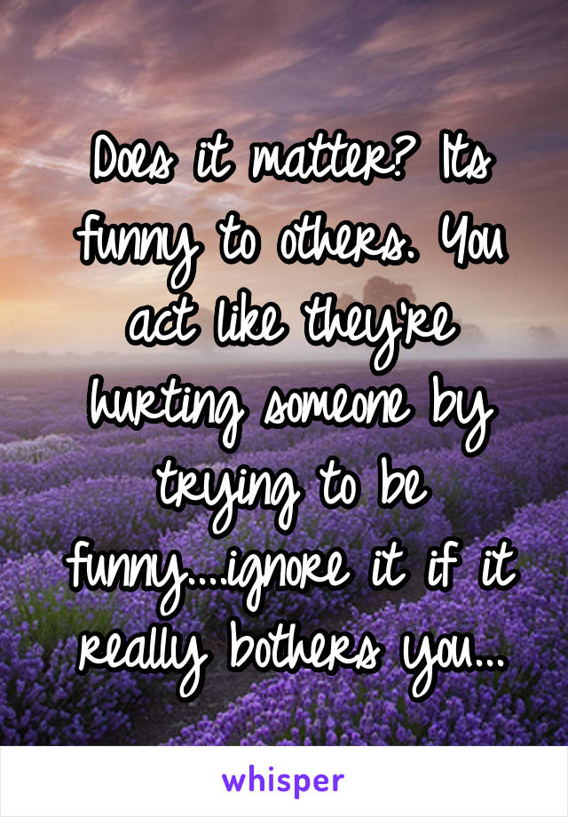 Does it matter? Its funny to others. You act like they're hurting someone by trying to be funny....ignore it if it really bothers you...