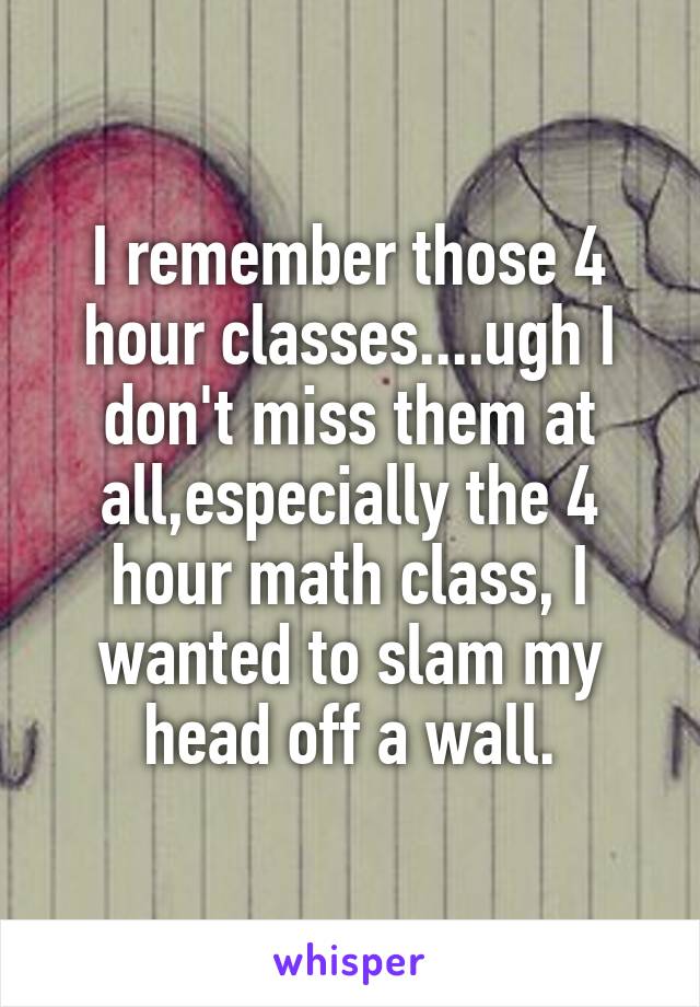 I remember those 4 hour classes....ugh I don't miss them at all,especially the 4 hour math class, I wanted to slam my head off a wall.