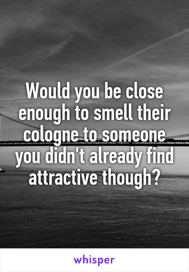 Would you be close enough to smell their cologne to someone you didn't already find attractive though?