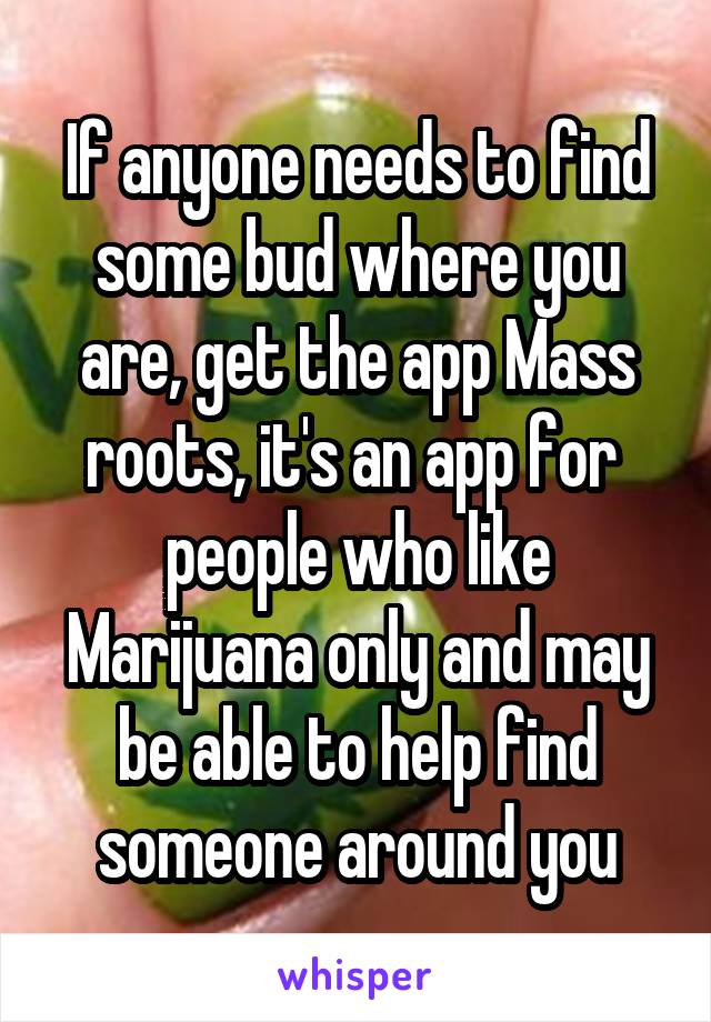 If anyone needs to find some bud where you are, get the app Mass roots, it's an app for  people who like Marijuana only and may be able to help find someone around you