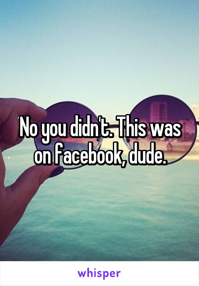 No you didn't. This was on facebook, dude.