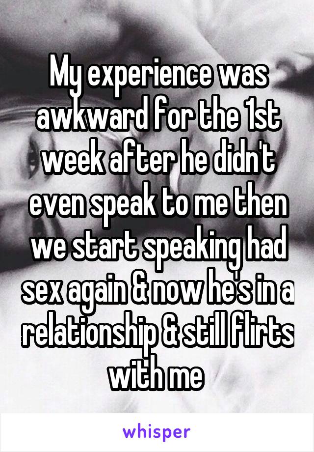 My experience was awkward for the 1st week after he didn't even speak to me then we start speaking had sex again & now he's in a relationship & still flirts with me 
