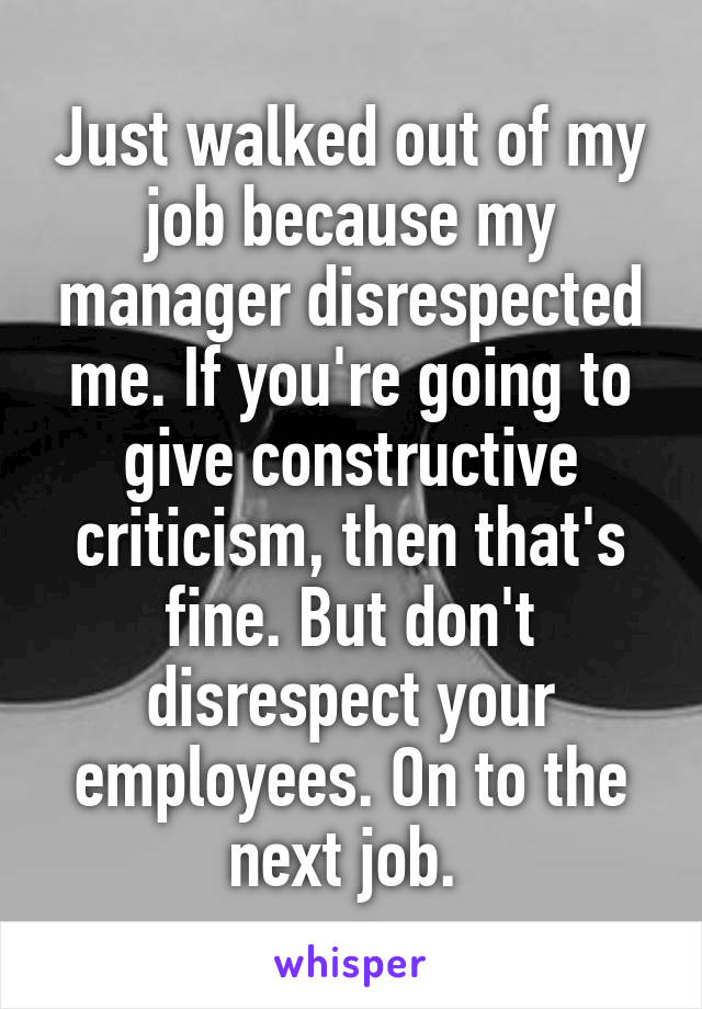 Just walked out of my job because my manager disrespected me. If you're going to give constructive criticism, then that's fine. But don't disrespect your employees. On to the next job. 