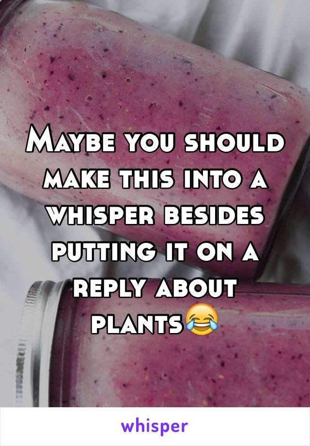 Maybe you should make this into a whisper besides putting it on a reply about plants😂