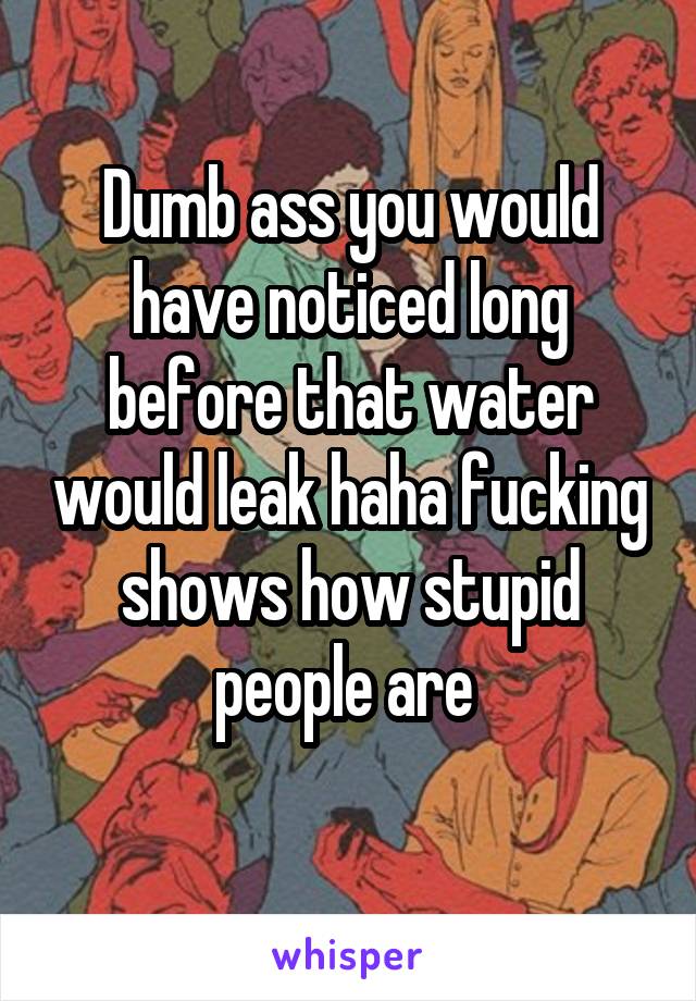 Dumb ass you would have noticed long before that water would leak haha fucking shows how stupid people are 
