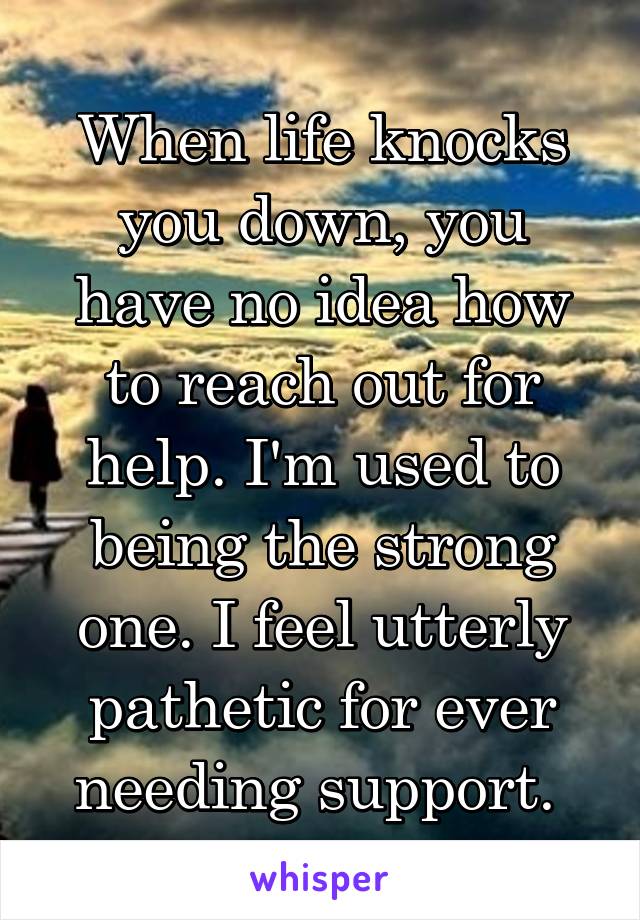 When life knocks you down, you have no idea how to reach out for help. I'm used to being the strong one. I feel utterly pathetic for ever needing support. 