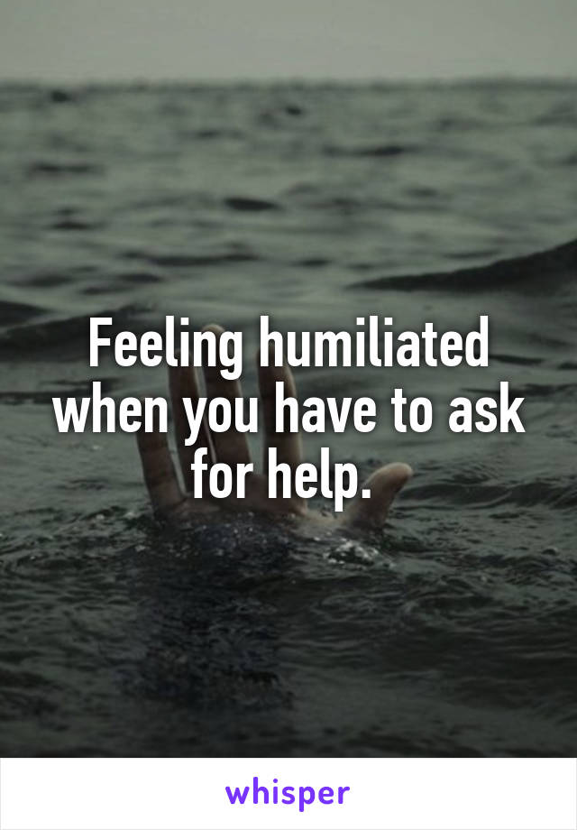 Feeling humiliated when you have to ask for help. 