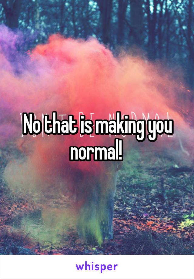 No that is making you normal! 