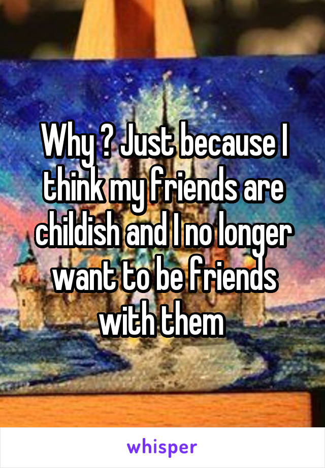 Why ? Just because I think my friends are childish and I no longer want to be friends with them 