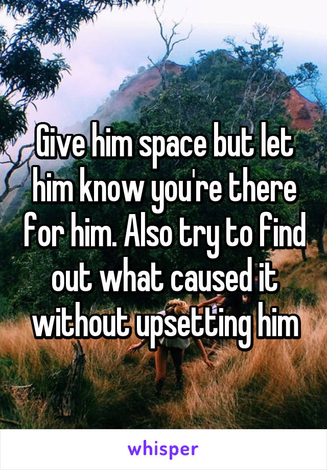 Give him space but let him know you're there for him. Also try to find out what caused it without upsetting him