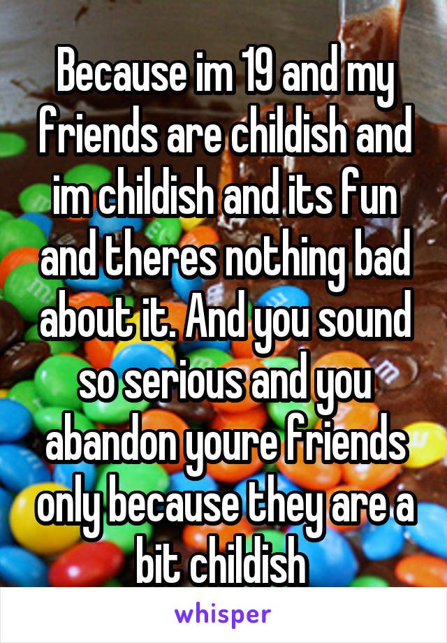 Because im 19 and my friends are childish and im childish and its fun and theres nothing bad about it. And you sound so serious and you abandon youre friends only because they are a bit childish 