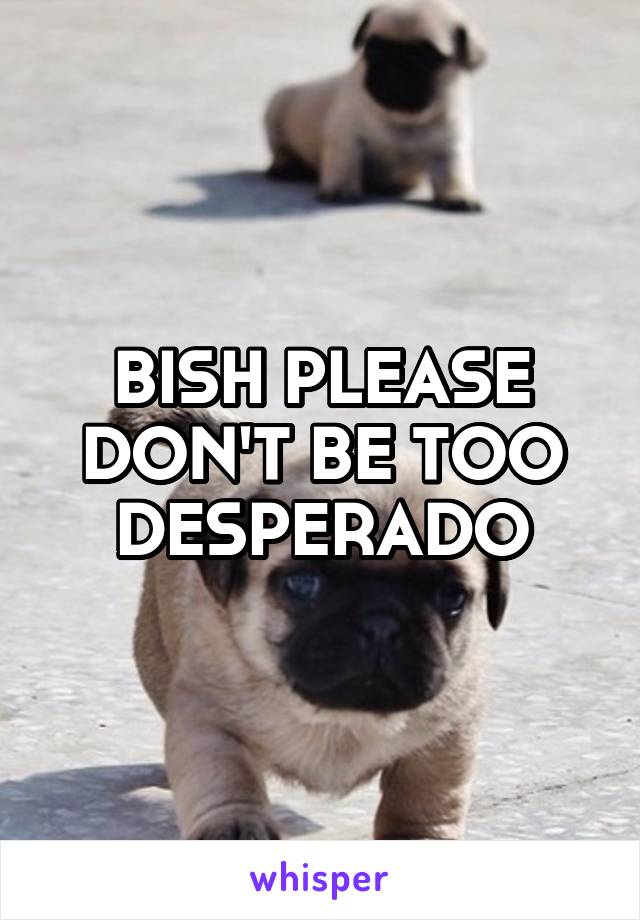 BISH PLEASE DON'T BE TOO DESPERADO