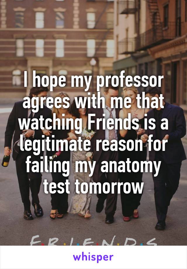 I hope my professor agrees with me that watching Friends is a legitimate reason for failing my anatomy test tomorrow