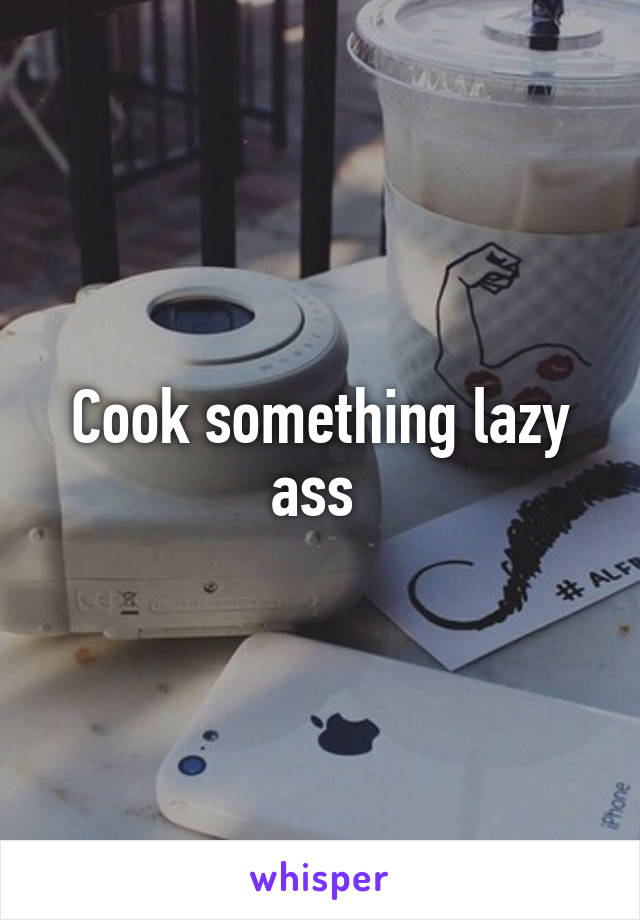 Cook something lazy ass 