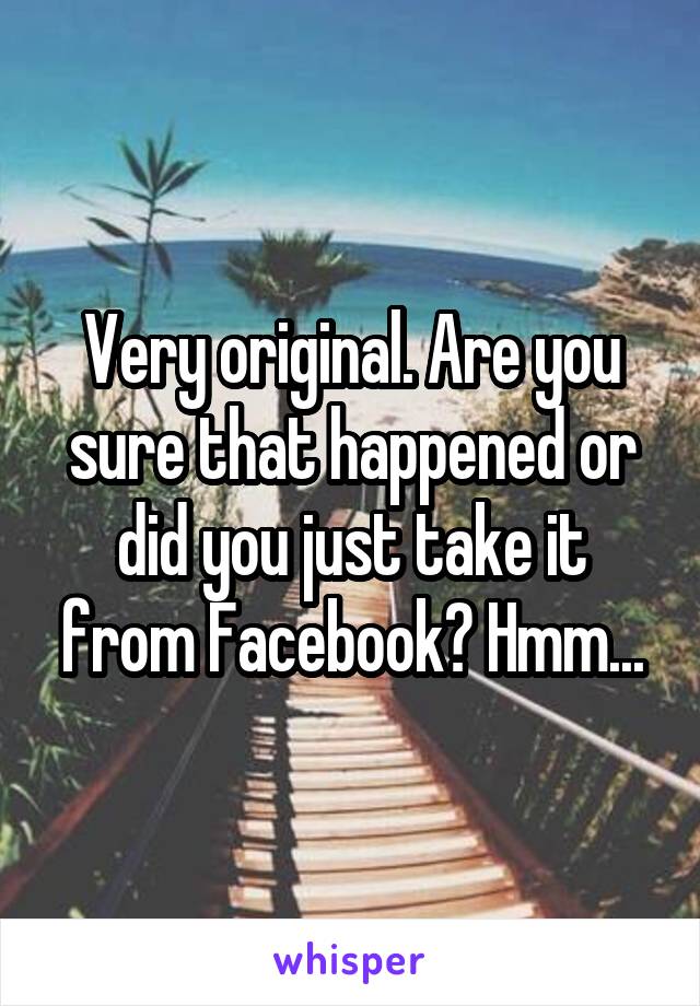 Very original. Are you sure that happened or did you just take it from Facebook? Hmm...