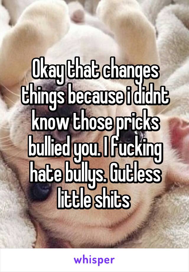 Okay that changes things because i didnt know those pricks bullied you. I fucking hate bullys. Gutless little shits 