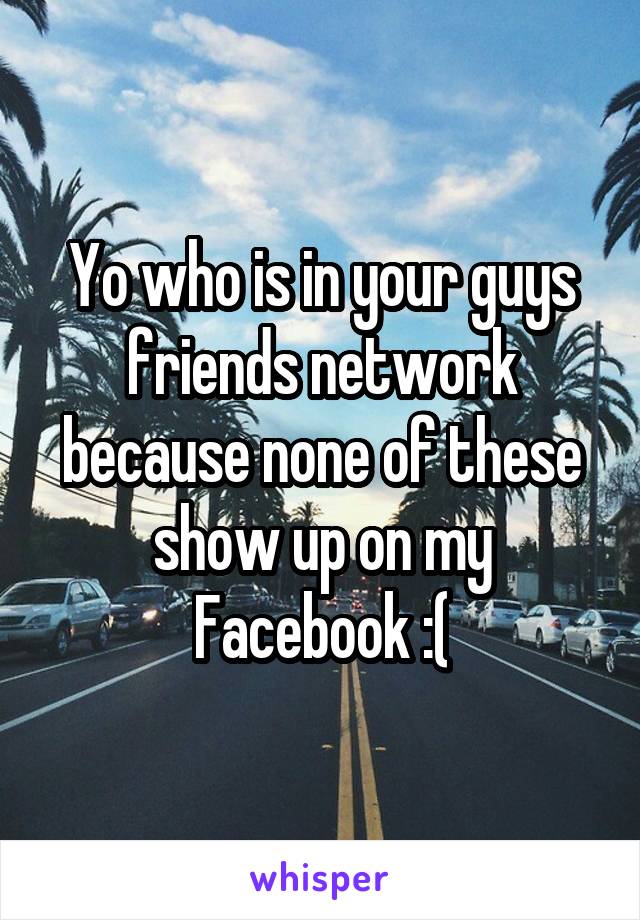 Yo who is in your guys friends network because none of these show up on my Facebook :(