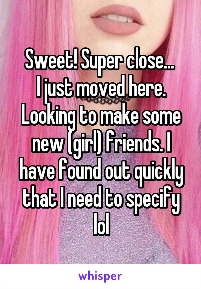 Sweet! Super close... 
I just moved here. Looking to make some new (girl) friends. I have found out quickly that I need to specify lol