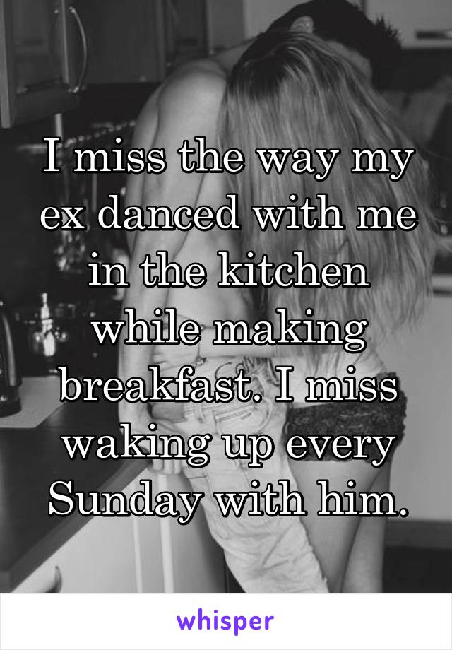 I miss the way my ex danced with me in the kitchen while making breakfast. I miss waking up every Sunday with him.