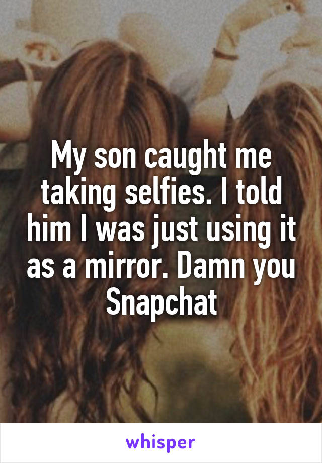 My son caught me taking selfies. I told him I was just using it as a mirror. Damn you Snapchat
