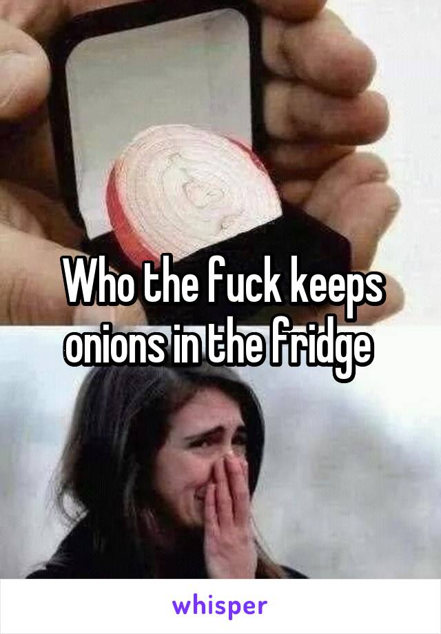 Who the fuck keeps onions in the fridge 