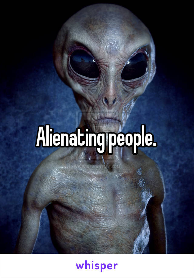 Alienating people. 