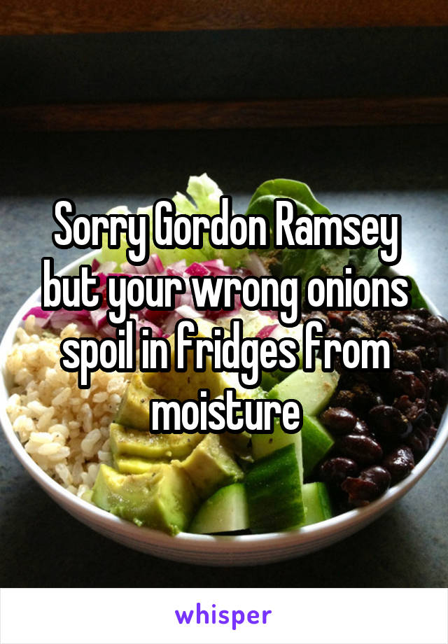 Sorry Gordon Ramsey but your wrong onions spoil in fridges from moisture