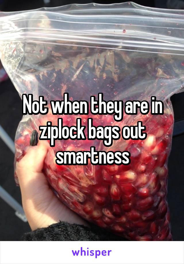 Not when they are in ziplock bags out smartness