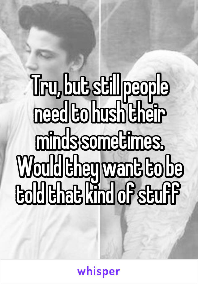 Tru, but still people need to hush their minds sometimes. Would they want to be told that kind of stuff 