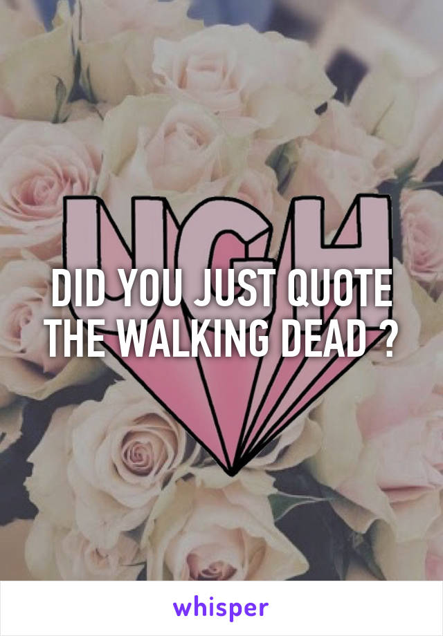 DID YOU JUST QUOTE THE WALKING DEAD ?