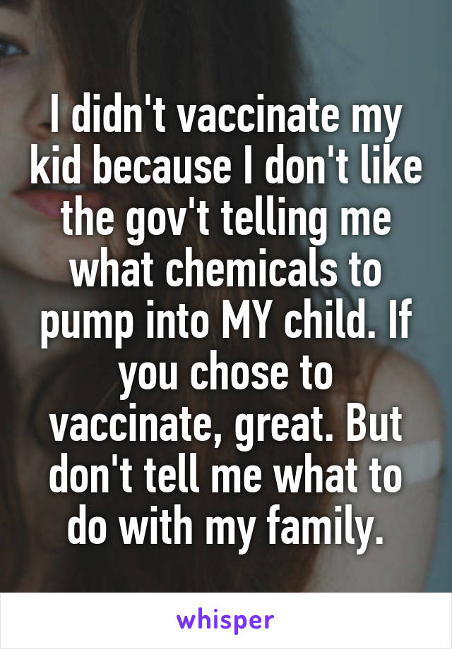I didn't vaccinate my kid because I don't like the gov't telling me what chemicals to pump into MY child. If you chose to vaccinate, great. But don't tell me what to do with my family.