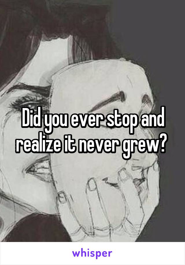 Did you ever stop and realize it never grew? 