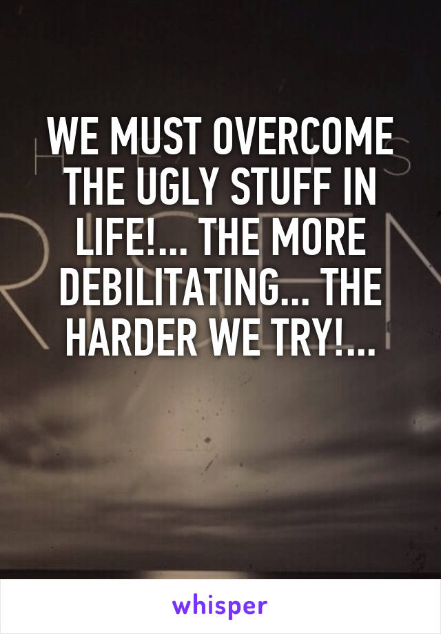 WE MUST OVERCOME THE UGLY STUFF IN LIFE!... THE MORE DEBILITATING... THE HARDER WE TRY!...


