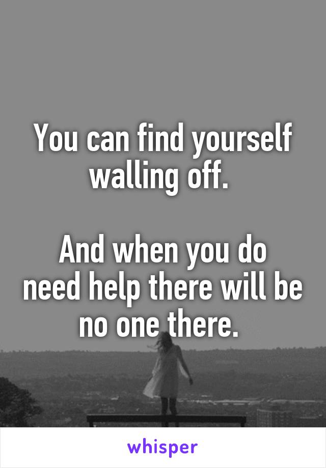 You can find yourself walling off. 

And when you do need help there will be no one there. 