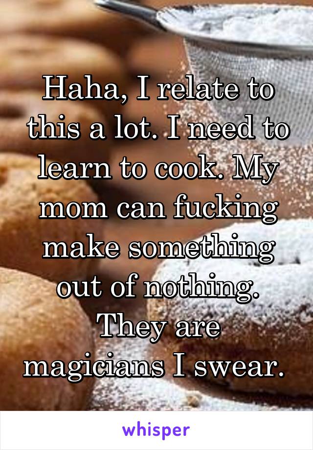 Haha, I relate to this a lot. I need to learn to cook. My mom can fucking make something out of nothing. They are magicians I swear. 