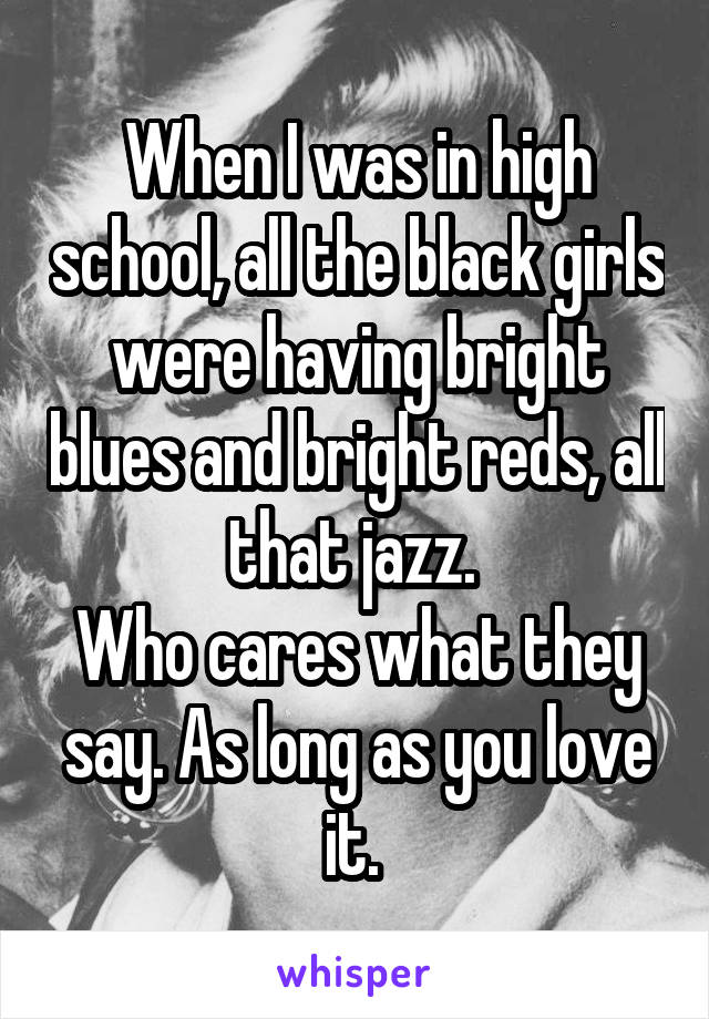 When I was in high school, all the black girls were having bright blues and bright reds, all that jazz. 
Who cares what they say. As long as you love it. 