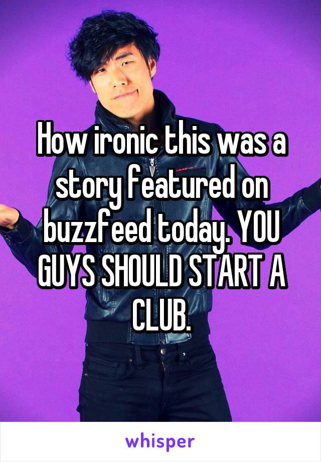 How ironic this was a story featured on buzzfeed today. YOU GUYS SHOULD START A CLUB.