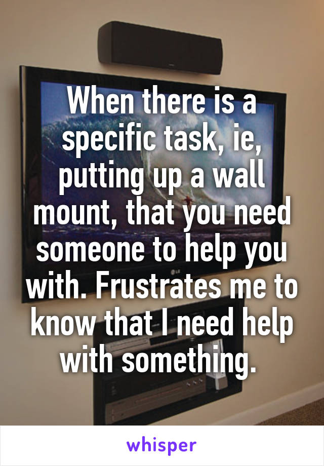 When there is a specific task, ie, putting up a wall mount, that you need someone to help you with. Frustrates me to know that I need help with something. 