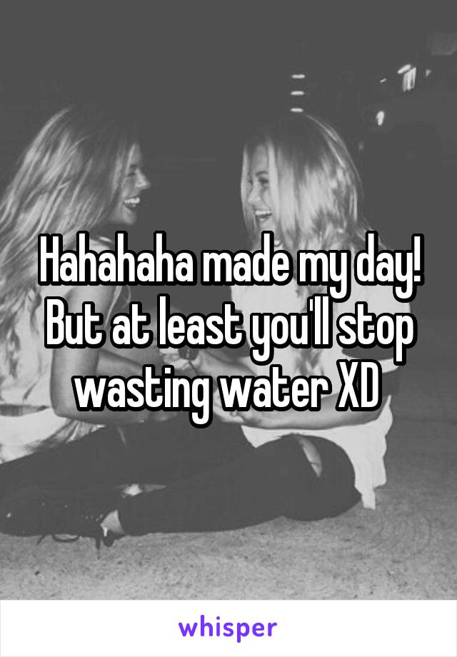 Hahahaha made my day! But at least you'll stop wasting water XD 