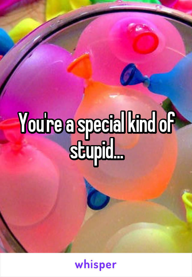 You're a special kind of stupid...