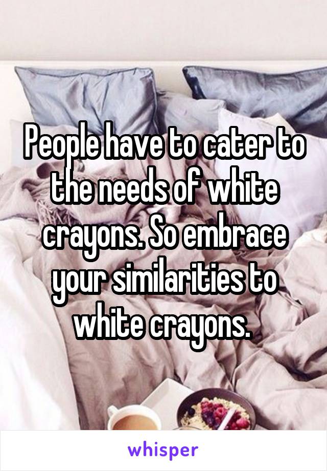 People have to cater to the needs of white crayons. So embrace your similarities to white crayons. 