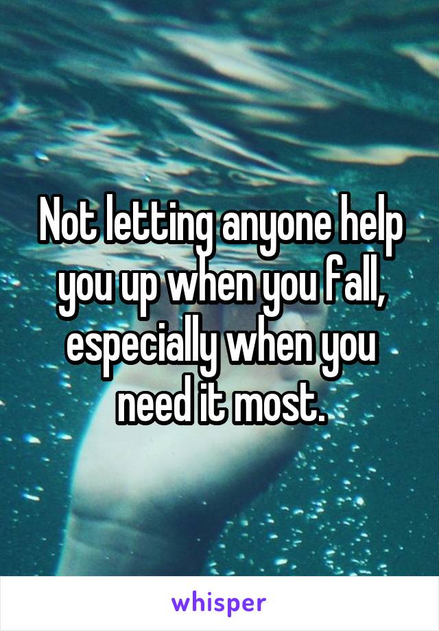 Not letting anyone help you up when you fall, especially when you need it most.